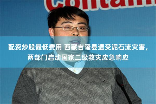 配资炒股最低费用 西藏吉隆县遭受泥石流灾害，两部门启动国家二级救灾应急响应