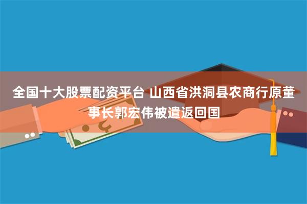 全国十大股票配资平台 山西省洪洞县农商行原董事长郭宏伟被遣返回国