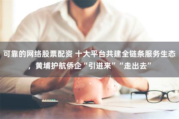 可靠的网络股票配资 十大平台共建全链条服务生态，黄埔护航侨企“引进来”“走出去”