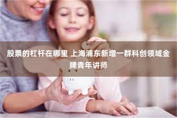 股票的杠杆在哪里 上海浦东新增一群科创领域金牌青年讲师