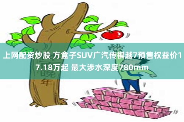 上网配资炒股 方盒子SUV广汽传祺越7预售权益价17.18万起 最大涉水深度780mm