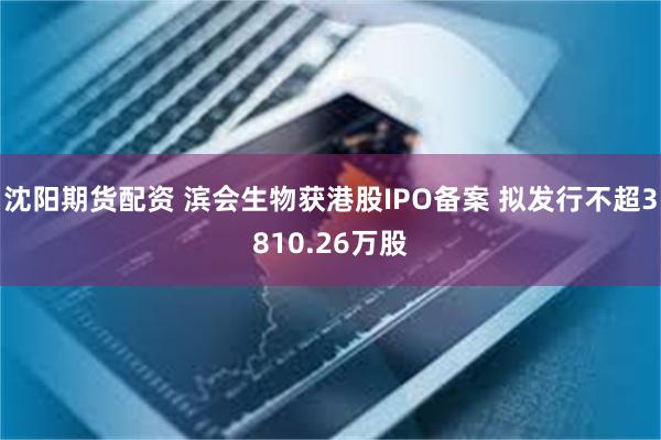 沈阳期货配资 滨会生物获港股IPO备案 拟发行不超3810.26万股