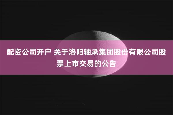 配资公司开户 关于洛阳轴承集团股份有限公司股票上市交易的公告