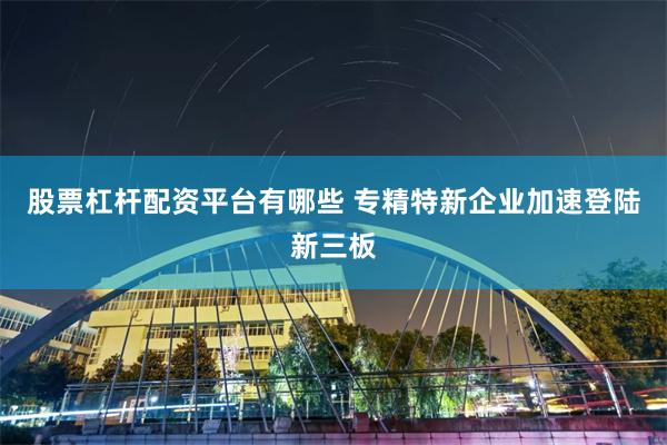 股票杠杆配资平台有哪些 专精特新企业加速登陆新三板