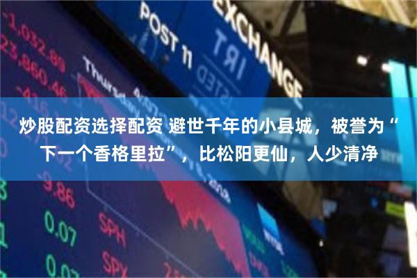 炒股配资选择配资 避世千年的小县城，被誉为“下一个香格里拉”，比松阳更仙，人少清净