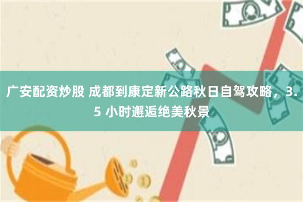 广安配资炒股 成都到康定新公路秋日自驾攻略，3.5 小时邂逅绝美秋景