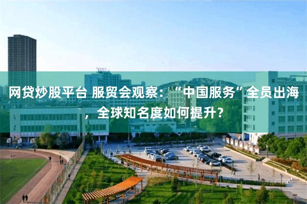 网贷炒股平台 服贸会观察：“中国服务”全员出海，全球知名度如何提升？